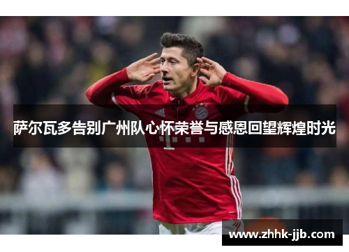 萨尔瓦多告别广州队心怀荣誉与感恩回望辉煌时光