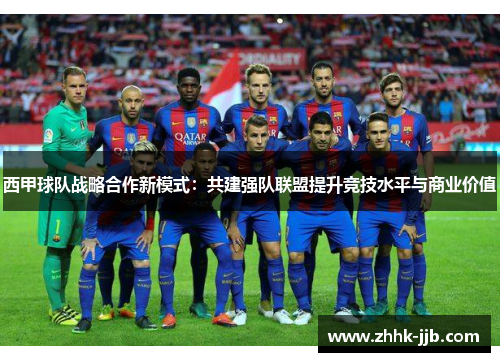 西甲球队战略合作新模式：共建强队联盟提升竞技水平与商业价值