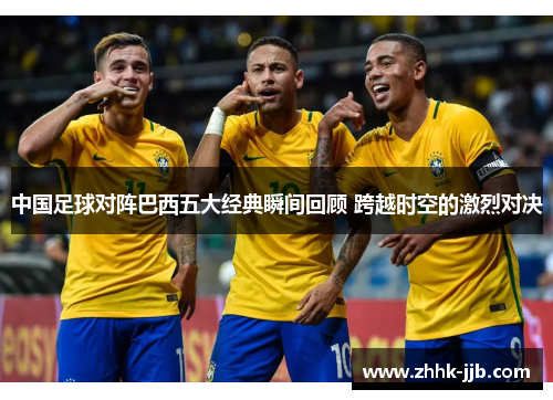 中国足球对阵巴西五大经典瞬间回顾 跨越时空的激烈对决