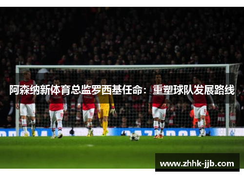 阿森纳新体育总监罗西基任命:重塑球队发展路线 阿森纳新体育总监罗西基任命:重塑球队发展路线