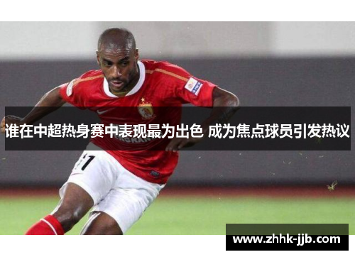 谁在中超热身赛中表现最为出色 成为焦点球员引发热议