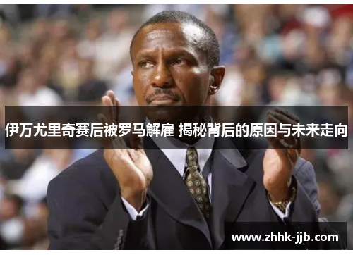 伊万尤里奇赛后被罗马解雇 揭秘背后的原因与未来走向