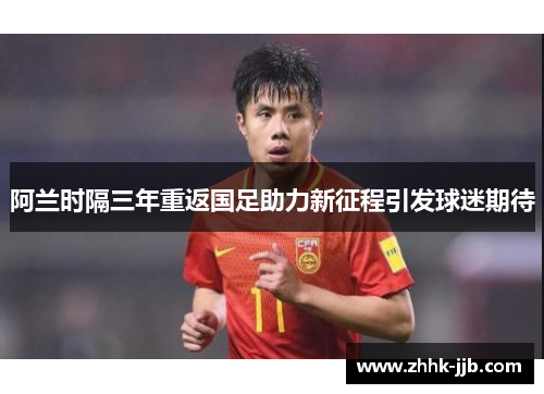阿兰时隔三年重返国足助力新征程引发球迷期待