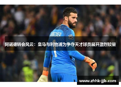 阿诺德转会风云：皇马与利物浦为争夺天才球员展开激烈较量