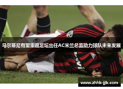 马尔蒂尼有望重返足坛出任AC米兰总监助力球队未来发展