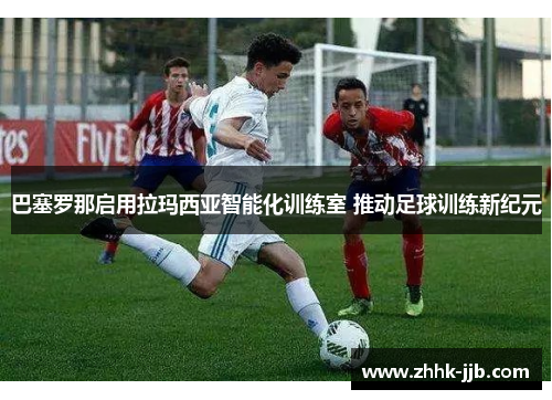 巴塞罗那启用拉玛西亚智能化训练室 推动足球训练新纪元