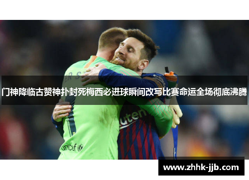 门神降临古赞神扑封死梅西必进球瞬间改写比赛命运全场彻底沸腾 门神降临古赞神扑封死梅西必进球瞬间改写比赛命运全场彻底沸腾