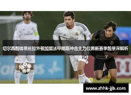 切尔西前锋恩佐拉外租加盟法甲朗斯冲击主力位置新赛季前景深解析 切尔西前锋恩佐拉外租加盟法甲朗斯冲击主力位置新赛季前景深解析